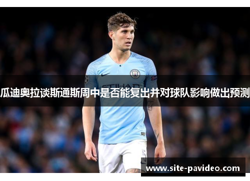 瓜迪奥拉谈斯通斯周中是否能复出并对球队影响做出预测 瓜迪奥拉谈斯通斯周中是否能复出并对球队影响做出预测