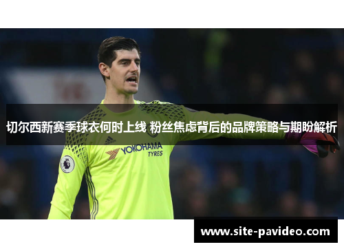切尔西新赛季球衣何时上线 粉丝焦虑背后的品牌策略与期盼解析 切尔西新赛季球衣何时上线 粉丝焦虑背后的品牌策略与期盼解析