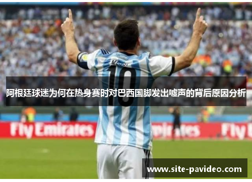 阿根廷球迷为何在热身赛时对巴西国脚发出嘘声的背后原因分析 阿根廷球迷为何在热身赛时对巴西国脚发出嘘声的背后原因分析