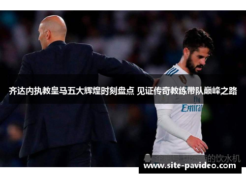 齐达内执教皇马五大辉煌时刻盘点 见证传奇教练带队巅峰之路 齐达内执教皇马五大辉煌时刻盘点 见证传奇教练带队巅峰之路