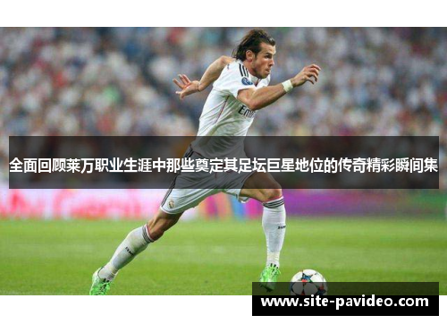 全面回顾莱万职业生涯中那些奠定其足坛巨星地位的传奇精彩瞬间集 全面回顾莱万职业生涯中那些奠定其足坛巨星地位的传奇精彩瞬间集