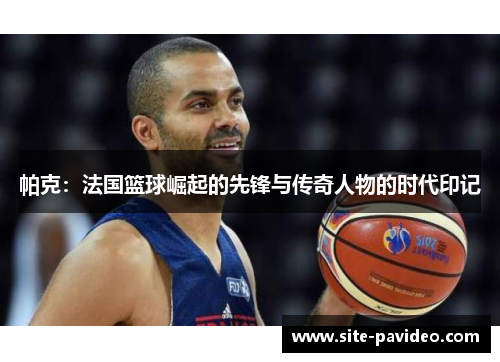 帕克:法国篮球崛起的先锋与传奇人物的时代印记 帕克:法国篮球崛起的先锋与传奇人物的时代印记