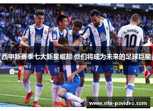 西甲新赛季七大新星崛起 他们将成为未来的足球巨星 西甲新赛季七大新星崛起 他们将成为未来的足球巨星