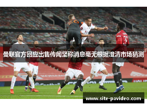 曼联官方回应出售传闻坚称消息毫无根据澄清市场猜测 曼联官方回应出售传闻坚称消息毫无根据澄清市场猜测